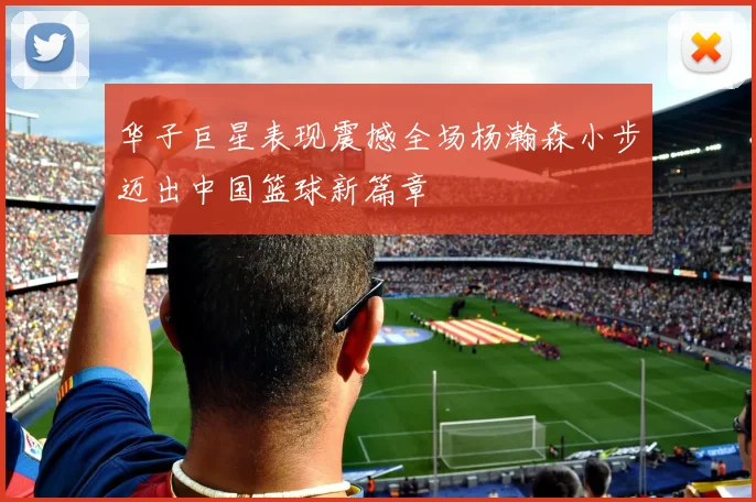华子巨星表现震撼全场杨瀚森小步迈出中国篮球新篇章