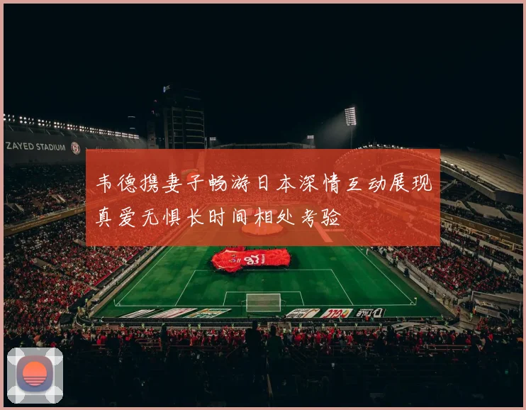 韦德携妻子畅游日本深情互动展现真爱无惧长时间相处考验