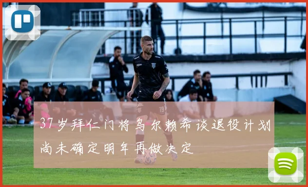 37岁拜仁门将乌尔赖希谈退役计划尚未确定明年再做决定