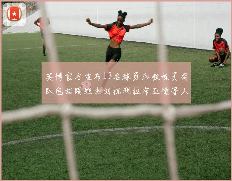英博官方宣布13名球员和教练员离队包括隋维杰刘祝润拉布亚德等人