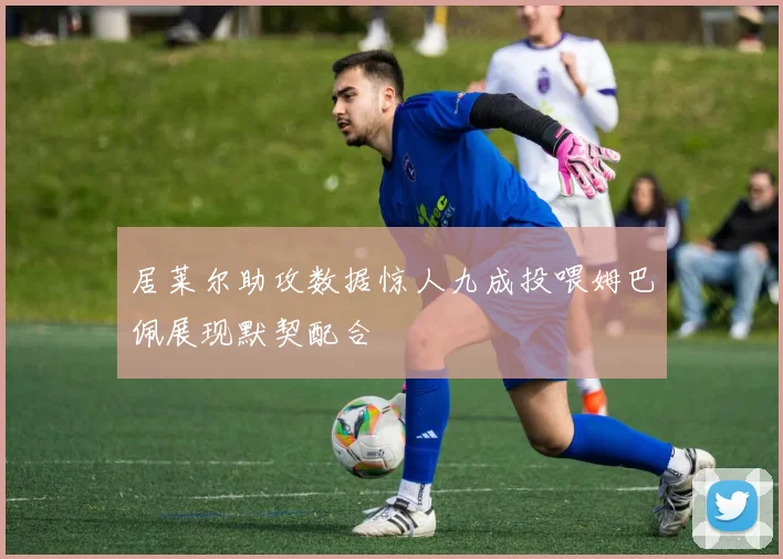 居莱尔助攻数据惊人九成投喂姆巴佩展现默契配合