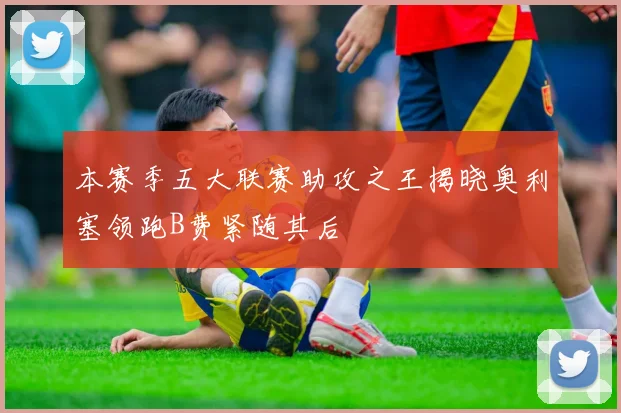 本赛季五大联赛助攻之王揭晓奥利塞领跑B费紧随其后