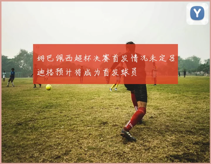 姆巴佩西超杯决赛首发情况未定吕迪格预计将成为首发球员