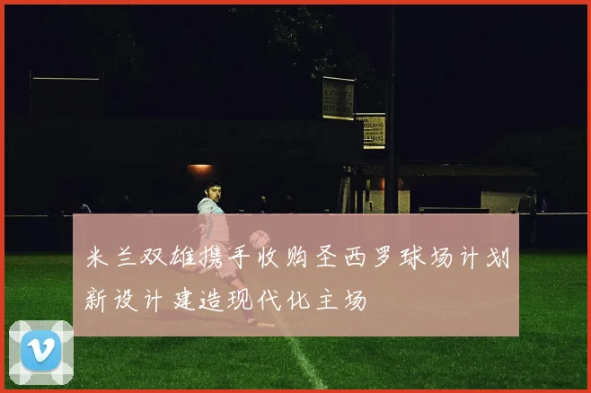 米兰双雄携手收购圣西罗球场计划新设计建造现代化主场