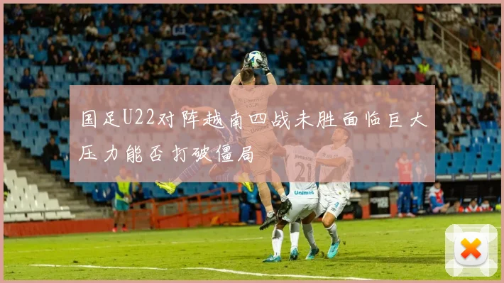 国足U22对阵越南四战未胜面临巨大压力能否打破僵局