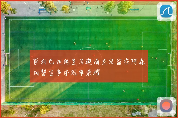萨利巴拒绝皇马邀请坚定留在阿森纳誓言争夺冠军荣耀