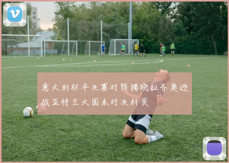 意大利杯半决赛对阵揭晓拉齐奥迎战亚特兰大国米对决科莫