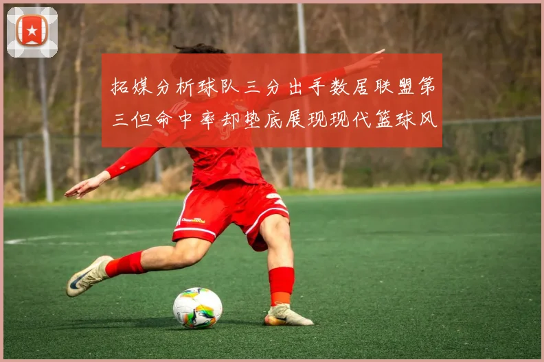 拓媒分析球队三分出手数居联盟第三但命中率却垫底展现现代篮球风格