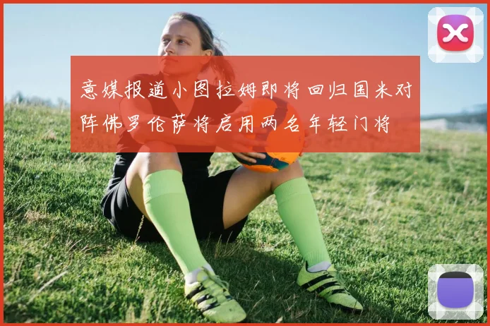 意媒报道小图拉姆即将回归国米对阵佛罗伦萨将启用两名年轻门将