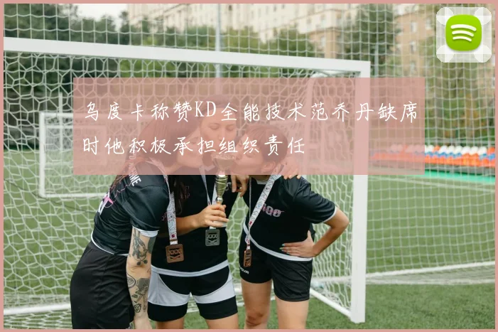 乌度卡称赞KD全能技术范乔丹缺席时他积极承担组织责任