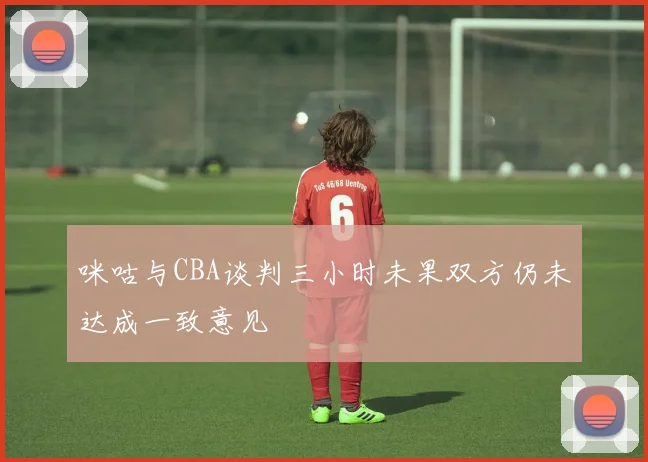 咪咕与CBA谈判三小时未果双方仍未达成一致意见