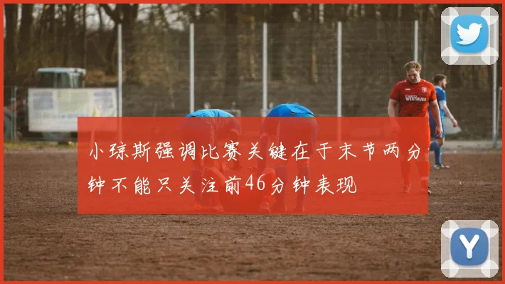 小琼斯强调比赛关键在于末节两分钟不能只关注前46分钟表现