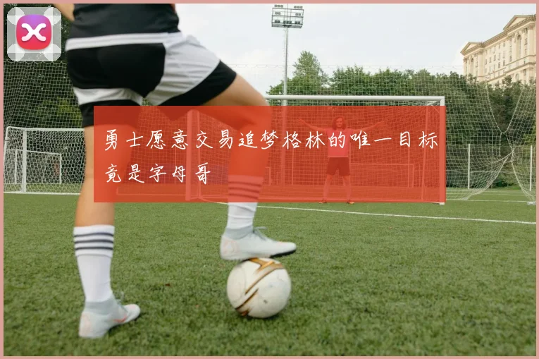 勇士愿意交易追梦格林的唯一目标竟是字母哥