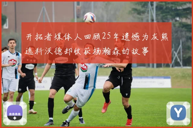 开拓者媒体人回顾25年遗憾为灰熊选科沃德却收获杨瀚森的故事