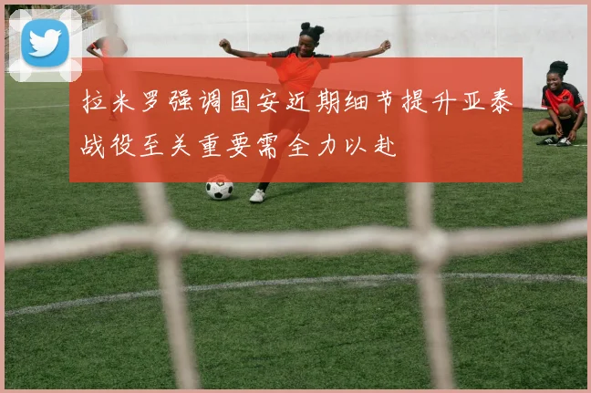 拉米罗强调国安近期细节提升亚泰战役至关重要需全力以赴