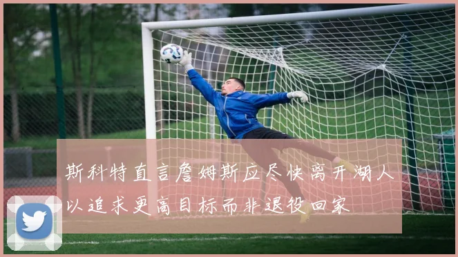 斯科特直言詹姆斯应尽快离开湖人以追求更高目标而非退役回家