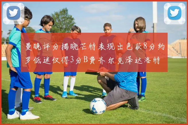 曼晚评分揭晓芒特表现出色获8分约罗低迷仅得3分B费齐尔克泽达洛特均获7分