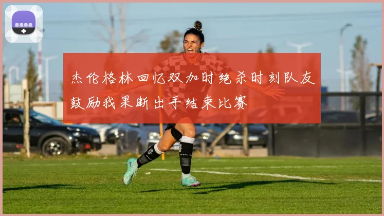 杰伦格林回忆双加时绝杀时刻队友鼓励我果断出手结束比赛