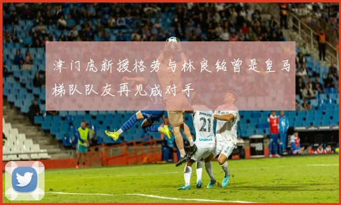 津门虎新援格劳与林良铭曾是皇马梯队队友再见成对手
